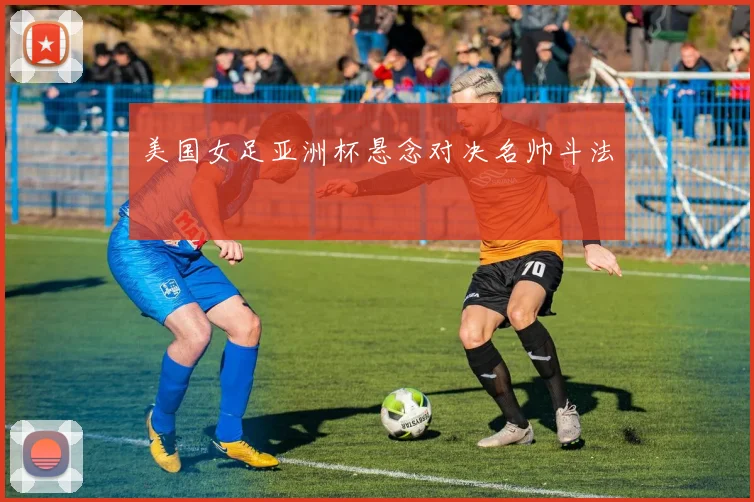 美国女足亚洲杯悬念对决名帅斗法