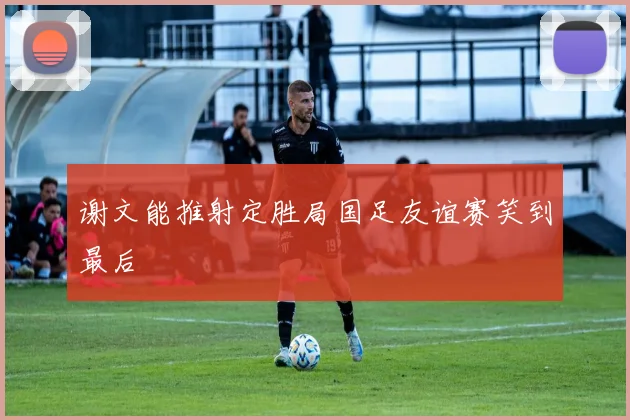 谢文能推射定胜局国足友谊赛笑到最后