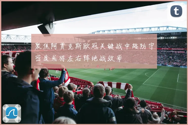 聚焦阿贾克斯欧冠关键战中路防守密度或将左右阵地战效率