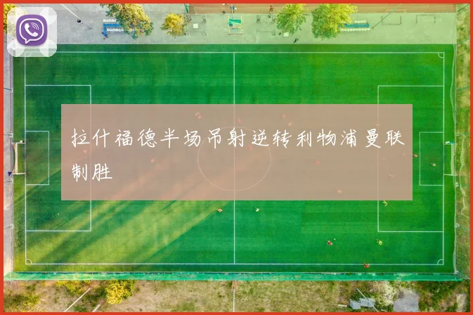 拉什福德半场吊射逆转利物浦曼联制胜