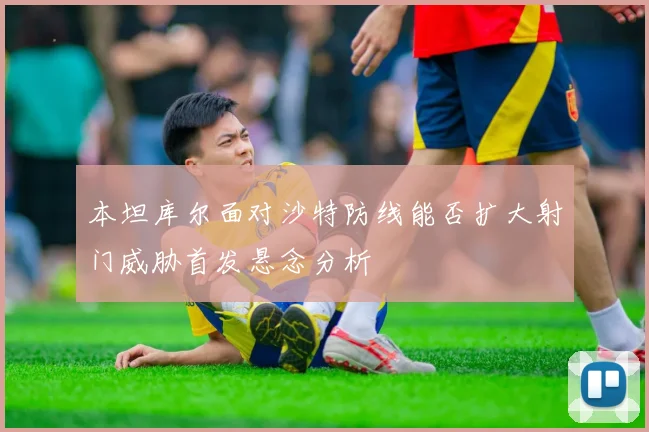 本坦库尔面对沙特防线能否扩大射门威胁首发悬念分析
