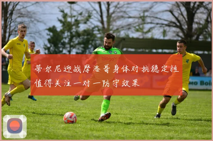 蒂尔尼迎战摩洛哥身体对抗稳定性值得关注一对一防守效果