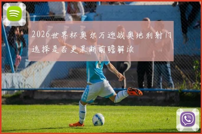 2026世界杯奥尔万迎战奥地利射门选择是否更果断前瞻解读