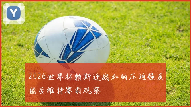 2026世界杯赖斯迎战加纳压迫强度能否维持赛前观察