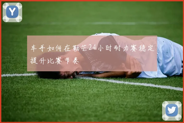 车手如何在勒芒24小时耐力赛稳定提升比赛节奏