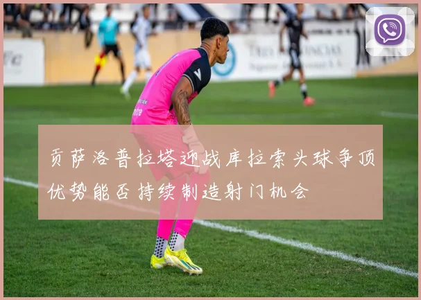 贡萨洛普拉塔迎战库拉索头球争顶优势能否持续制造射门机会