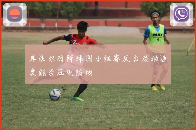 库法尔对阵韩国小组赛反击启动速度能否压制防线
