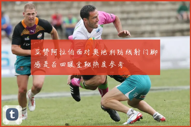 亚赞阿拉伯面对奥地利防线射门脚感是否回暖金靴热度参考