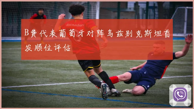 B费代表葡萄牙对阵乌兹别克斯坦首发顺位评估