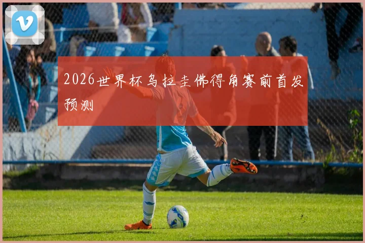 2026世界杯乌拉圭佛得角赛前首发预测