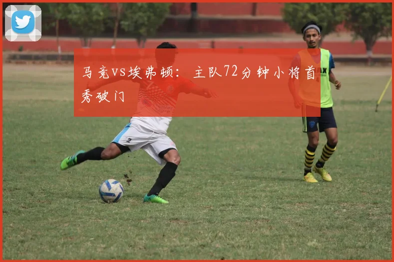 马竞vs埃弗顿:主队72分钟小将首秀破门
