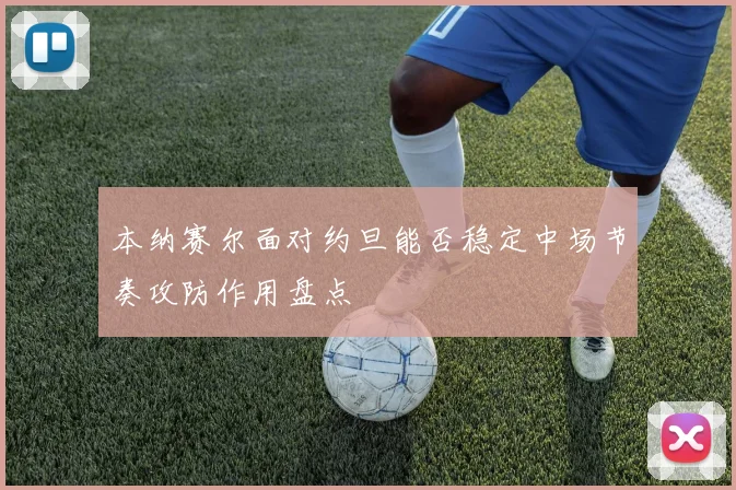本纳赛尔面对约旦能否稳定中场节奏攻防作用盘点