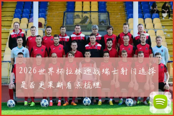 2026世界杯拉林迎战瑞士射门选择是否更果断看点梳理