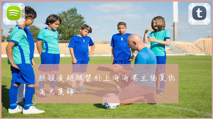 颜骏凌超级替补上海海港主场复仇高光集锦