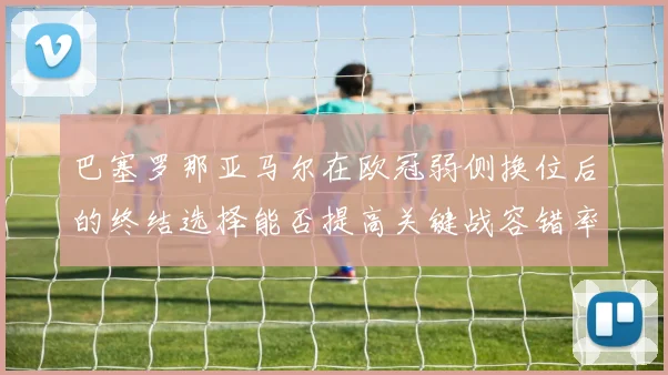 巴塞罗那亚马尔在欧冠弱侧换位后的终结选择能否提高关键战容错率