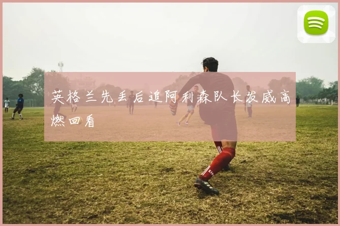 英格兰先丢后追阿利森队长发威高燃回看