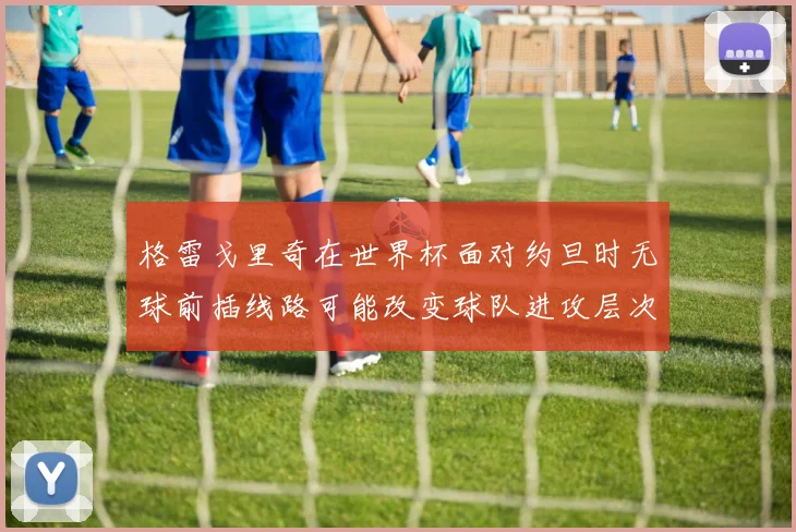 格雷戈里奇在世界杯面对约旦时无球前插线路可能改变球队进攻层次