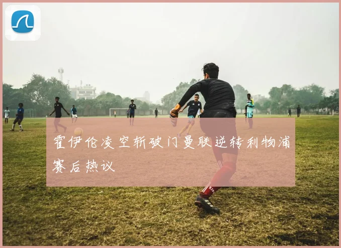 霍伊伦凌空斩破门曼联逆转利物浦赛后热议