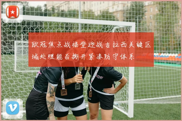 欧冠焦点战福登迎战吉拉西关键区域处理能否撕开紧凑防守体系