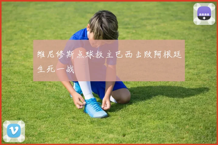 维尼修斯点球救主巴西击败阿根廷生死一战