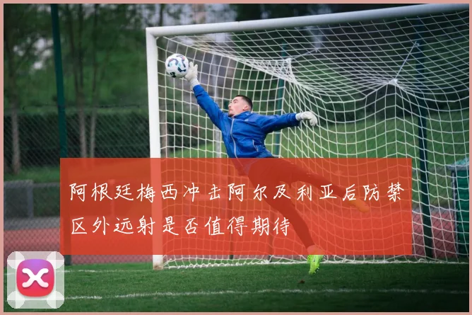 阿根廷梅西冲击阿尔及利亚后防禁区外远射是否值得期待