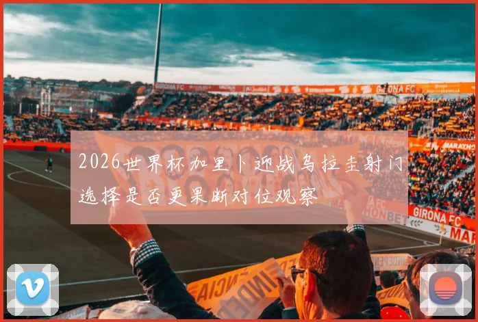 2026世界杯加里卜迎战乌拉圭射门选择是否更果断对位观察