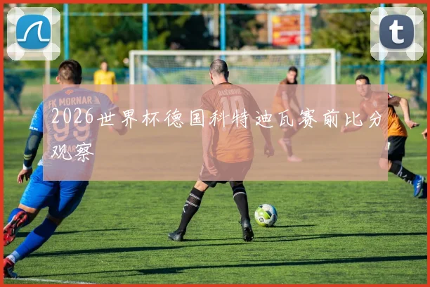 2026世界杯德国科特迪瓦赛前比分观察