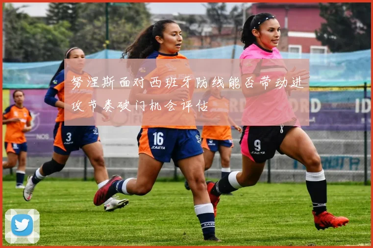 努涅斯面对西班牙防线能否带动进攻节奏破门机会评估