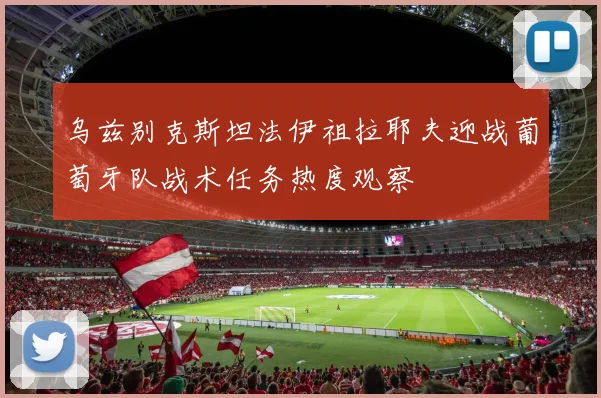 乌兹别克斯坦法伊祖拉耶夫迎战葡萄牙队战术任务热度观察