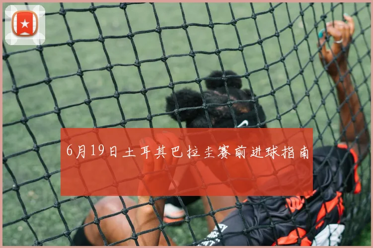 6月19日土耳其巴拉圭赛前进球指南